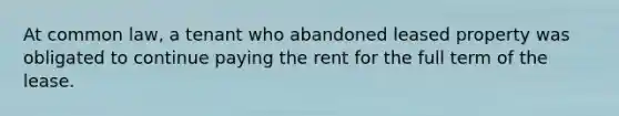 At common law, a tenant who abandoned leased property was obligated to continue paying the rent for the full term of the lease.