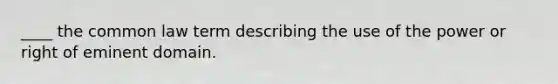____ the common law term describing the use of the power or right of eminent domain.