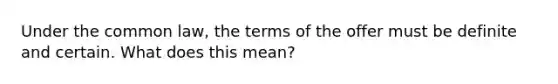 Under the common law, the terms of the offer must be definite and certain. What does this mean?