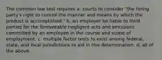 The common law test requires a. courts to consider "the hiring party's right to control the manner and means by which the product is accomplished." b. an employer be liable to third parties for the foreseeable negligent acts and omissions committed by an employee in the course and scope of employment. c. multiple factor tests to exist among federal, state, and local jurisdictions to aid in this determination. d. all of the above.