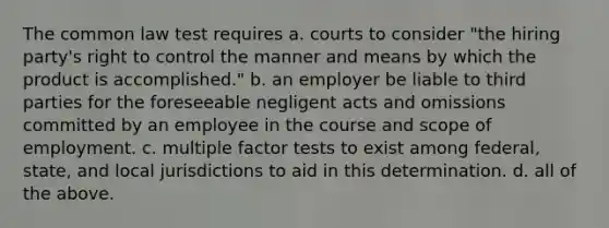 The common law test requires a. courts to consider "the hiring party's right to control the manner and means by which the product is accomplished." b. an employer be liable to third parties for the foreseeable negligent acts and omissions committed by an employee in the course and scope of employment. c. multiple factor tests to exist among federal, state, and local jurisdictions to aid in this determination. d. all of the above.