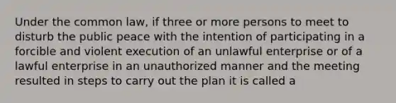 Under the common law, if three or more persons to meet to disturb the public peace with the intention of participating in a forcible and violent execution of an unlawful enterprise or of a lawful enterprise in an unauthorized manner and the meeting resulted in steps to carry out the plan it is called a