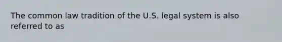 The common law tradition of the U.S. legal system is also referred to as