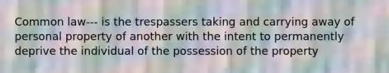 Common law--- is the trespassers taking and carrying away of personal property of another with the intent to permanently deprive the individual of the possession of the property