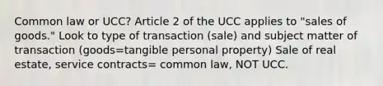 Common law or UCC? Article 2 of the UCC applies to "sales of goods." Look to type of transaction (sale) and subject matter of transaction (goods=tangible personal property) Sale of real estate, service contracts= common law, NOT UCC.