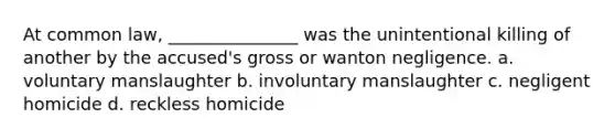 At common law, _______________ was the unintentional killing of another by the accused's gross or wanton negligence. a. voluntary manslaughter b. involuntary manslaughter c. negligent homicide d. reckless homicide