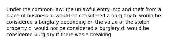 Under the common law, the unlawful entry into and theft from a place of business a. would be considered a burglary b. would be considered a burglary depending on the value of the stolen property c. would not be considered a burglary d. would be considered burglary if there was a breaking