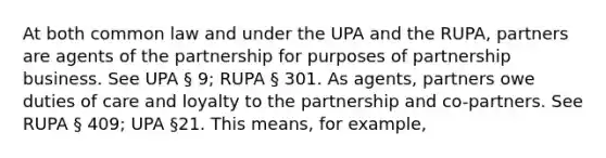 At both common law and under the UPA and the RUPA, partners are agents of the partnership for purposes of partnership business. See UPA § 9; RUPA § 301. As agents, partners owe duties of care and loyalty to the partnership and co-partners. See RUPA § 409; UPA §21. This means, for example,