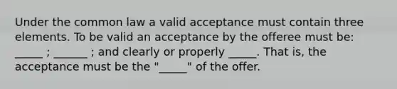 Under the common law a valid acceptance must contain three elements. To be valid an acceptance by the offeree must be: _____ ; ______ ; and clearly or properly _____. That is, the acceptance must be the "_____" of the offer.