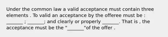 Under the common law a valid acceptance must contain three elements . To valid an acceptance by the offeree must be : _______ ; _______; and clearly or properly _______. That is , the acceptance must be the "_______"of the offer .