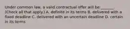 Under common law, a valid contractual offer will be:_______. (Check all that apply.) A. definite in its terms B. delivered with a fixed deadline C. delivered with an uncertain deadline D. certain in its terms