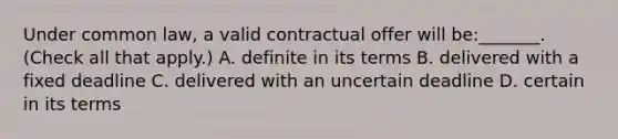 Under common law, a valid contractual offer will be:_______. (Check all that apply.) A. definite in its terms B. delivered with a fixed deadline C. delivered with an uncertain deadline D. certain in its terms