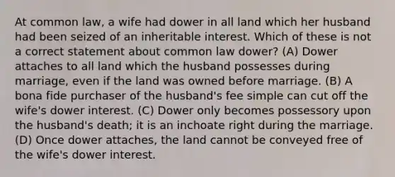 At common law, a wife had dower in all land which her husband had been seized of an inheritable interest. Which of these is not a correct statement about common law dower? (A) Dower attaches to all land which the husband possesses during marriage, even if the land was owned before marriage. (B) A bona fide purchaser of the husband's fee simple can cut off the wife's dower interest. (C) Dower only becomes possessory upon the husband's death; it is an inchoate right during the marriage. (D) Once dower attaches, the land cannot be conveyed free of the wife's dower interest.