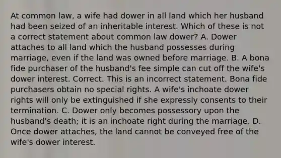 At common law, a wife had dower in all land which her husband had been seized of an inheritable interest. Which of these is not a correct statement about common law dower? A. Dower attaches to all land which the husband possesses during marriage, even if the land was owned before marriage. B. A bona fide purchaser of the husband's fee simple can cut off the wife's dower interest. Correct. This is an incorrect statement. Bona fide purchasers obtain no special rights. A wife's inchoate dower rights will only be extinguished if she expressly consents to their termination. C. Dower only becomes possessory upon the husband's death; it is an inchoate right during the marriage. D. Once dower attaches, the land cannot be conveyed free of the wife's dower interest.