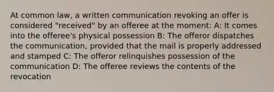 At common law, a written communication revoking an offer is considered "received" by an offeree at the moment: A: It comes into the offeree's physical possession B: The offeror dispatches the communication, provided that the mail is properly addressed and stamped C: The offeror relinquishes possession of the communication D: The offeree reviews the contents of the revocation