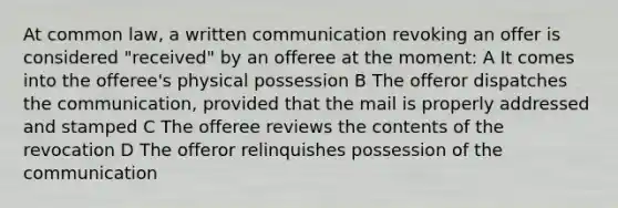 At common law, a written communication revoking an offer is considered "received" by an offeree at the moment: A It comes into the offeree's physical possession B The offeror dispatches the communication, provided that the mail is properly addressed and stamped C The offeree reviews the contents of the revocation D The offeror relinquishes possession of the communication