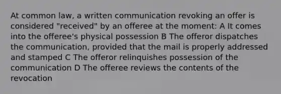 At common law, a written communication revoking an offer is considered "received" by an offeree at the moment: A It comes into the offeree's physical possession B The offeror dispatches the communication, provided that the mail is properly addressed and stamped C The offeror relinquishes possession of the communication D The offeree reviews the contents of the revocation