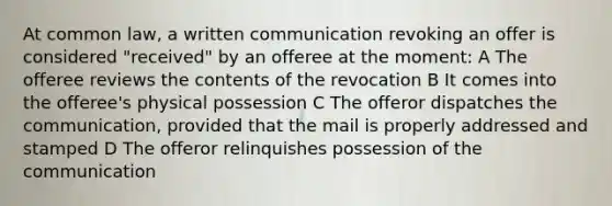 At common law, a written communication revoking an offer is considered "received" by an offeree at the moment: A The offeree reviews the contents of the revocation B It comes into the offeree's physical possession C The offeror dispatches the communication, provided that the mail is properly addressed and stamped D The offeror relinquishes possession of the communication