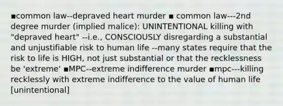 ▪common law--depraved heart murder ▪ common law---2nd degree murder (implied malice): UNINTENTIONAL killing with "depraved heart" --i.e., CONSCIOUSLY disregarding a substantial and unjustifiable risk to human life --many states require that the risk to life is HIGH, not just substantial or that the recklessness be 'extreme' ▪MPC--extreme indifference murder ▪mpc---killing recklessly with extreme indifference to the value of human life [unintentional]