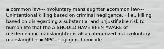 ▪ common law---involuntary manslaughter ▪common law---Unintentional killing based on criminal negligence. --i.e., killing based on disregarding a substantial and unjustifiable risk to human life that the Δ SHOULD HAVE BEEN AWARE of --misdemeanor manslaughter is also categorized as involuntary manslaughter ▪ MPC--negligent homicide