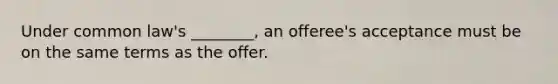 Under common law's ________, an offeree's acceptance must be on the same terms as the offer.