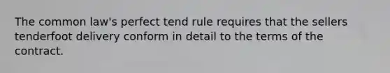 The common law's perfect tend rule requires that the sellers tenderfoot delivery conform in detail to the terms of the contract.