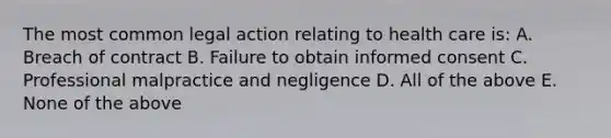 The most common legal action relating to health care is: A. Breach of contract B. Failure to obtain informed consent C. Professional malpractice and negligence D. All of the above E. None of the above