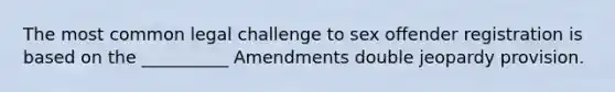 The most common legal challenge to sex offender registration is based on the __________ Amendments double jeopardy provision.