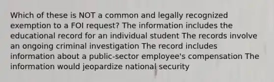 Which of these is NOT a common and legally recognized exemption to a FOI request? The information includes the educational record for an individual student The records involve an ongoing criminal investigation The record includes information about a public-sector employee's compensation The information would jeopardize national security