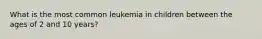 What is the most common leukemia in children between the ages of 2 and 10 years?