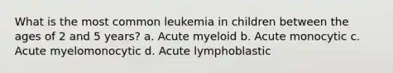 What is the most common leukemia in children between the ages of 2 and 5 years? a. Acute myeloid b. Acute monocytic c. Acute myelomonocytic d. Acute lymphoblastic