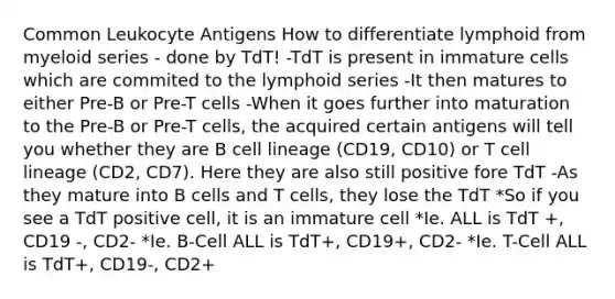 Common Leukocyte Antigens How to differentiate lymphoid from myeloid series - done by TdT! -TdT is present in immature cells which are commited to the lymphoid series -It then matures to either Pre-B or Pre-T cells -When it goes further into maturation to the Pre-B or Pre-T cells, the acquired certain antigens will tell you whether they are B cell lineage (CD19, CD10) or T cell lineage (CD2, CD7). Here they are also still positive fore TdT -As they mature into B cells and T cells, they lose the TdT *So if you see a TdT positive cell, it is an immature cell *Ie. ALL is TdT +, CD19 -, CD2- *Ie. B-Cell ALL is TdT+, CD19+, CD2- *Ie. T-Cell ALL is TdT+, CD19-, CD2+