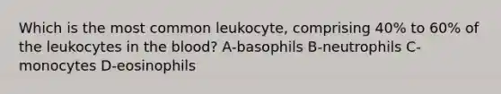 Which is the most common leukocyte, comprising 40% to 60% of the leukocytes in the blood? A-basophils B-neutrophils C-monocytes D-eosinophils