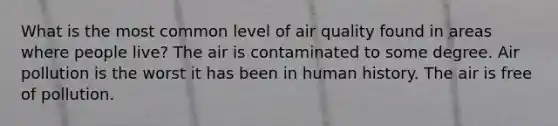 What is the most common level of air quality found in areas where people live? The air is contaminated to some degree. Air pollution is the worst it has been in human history. The air is free of pollution.