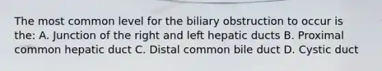 The most common level for the biliary obstruction to occur is the: A. Junction of the right and left hepatic ducts B. Proximal common hepatic duct C. Distal common bile duct D. Cystic duct