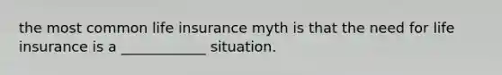 the most common life insurance myth is that the need for life insurance is a ____________ situation.