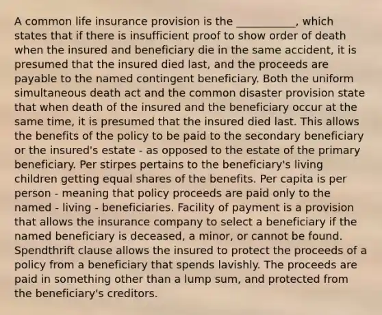 A common life insurance provision is the ___________, which states that if there is insufficient proof to show order of death when the insured and beneficiary die in the same accident, it is presumed that the insured died last, and the proceeds are payable to the named contingent beneficiary. Both the uniform simultaneous death act and the common disaster provision state that when death of the insured and the beneficiary occur at the same time, it is presumed that the insured died last. This allows the benefits of the policy to be paid to the secondary beneficiary or the insured's estate - as opposed to the estate of the primary beneficiary. Per stirpes pertains to the beneficiary's living children getting equal shares of the benefits. Per capita is per person - meaning that policy proceeds are paid only to the named - living - beneficiaries. Facility of payment is a provision that allows the insurance company to select a beneficiary if the named beneficiary is deceased, a minor, or cannot be found. Spendthrift clause allows the insured to protect the proceeds of a policy from a beneficiary that spends lavishly. The proceeds are paid in something other than a lump sum, and protected from the beneficiary's creditors.