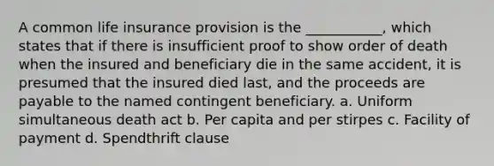 A common life insurance provision is the ___________, which states that if there is insufficient proof to show order of death when the insured and beneficiary die in the same accident, it is presumed that the insured died last, and the proceeds are payable to the named contingent beneficiary. a. Uniform simultaneous death act b. Per capita and per stirpes c. Facility of payment d. Spendthrift clause