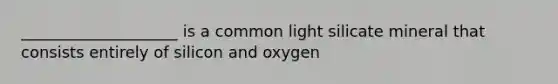 ____________________ is a common light silicate mineral that consists entirely of silicon and oxygen