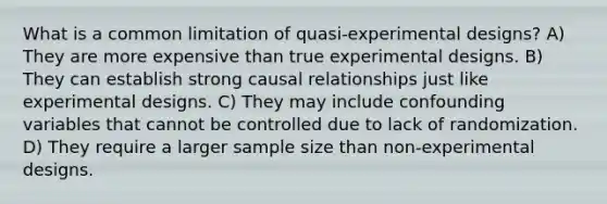 What is a common limitation of quasi-experimental designs? A) They are more expensive than true experimental designs. B) They can establish strong causal relationships just like experimental designs. C) They may include confounding variables that cannot be controlled due to lack of randomization. D) They require a larger sample size than non-experimental designs.