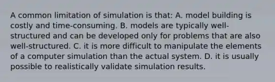 A common limitation of simulation is​ that: A. model building is costly and​ time-consuming. B. models are typically​ well-structured and can be developed only for problems that are also​ well-structured. C. it is more difficult to manipulate the elements of a computer simulation than the actual system. D. it is usually possible to realistically validate simulation results.