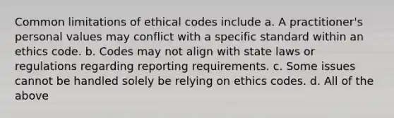 Common limitations of ethical codes include a. A practitioner's personal values may conflict with a specific standard within an ethics code. b. Codes may not align with state laws or regulations regarding reporting requirements. c. Some issues cannot be handled solely be relying on ethics codes. d. All of the above