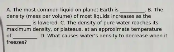 A. The most common liquid on planet Earth is __________. B. The density (mass per volume) of most liquids increases as the __________ is lowered. C. The density of pure water reaches its maximum density, or plateaus, at an approximate temperature of __________. D. What causes water's density to decrease when it freezes?