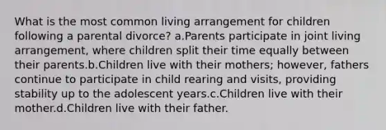 What is the most common living arrangement for children following a parental divorce? a.Parents participate in joint living arrangement, where children split their time equally between their parents.b.Children live with their mothers; however, fathers continue to participate in child rearing and visits, providing stability up to the adolescent years.c.Children live with their mother.d.Children live with their father.