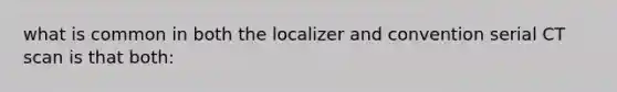 what is common in both the localizer and convention serial CT scan is that both: