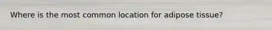Where is the most common location for adipose tissue?