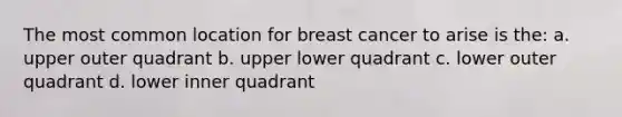 The most common location for breast cancer to arise is the: a. upper outer quadrant b. upper lower quadrant c. lower outer quadrant d. lower inner quadrant