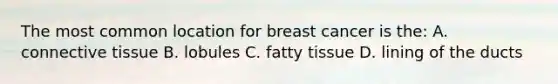 The most common location for breast cancer is the: A. connective tissue B. lobules C. fatty tissue D. lining of the ducts