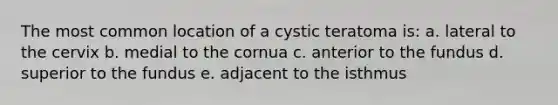 The most common location of a cystic teratoma is: a. lateral to the cervix b. medial to the cornua c. anterior to the fundus d. superior to the fundus e. adjacent to the isthmus