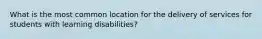 What is the most common location for the delivery of services for students with learning disabilities?